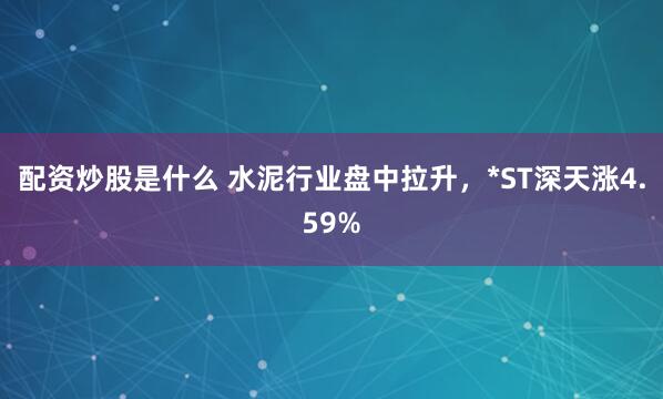 配资炒股是什么 水泥行业盘中拉升，*ST深天涨4.59%