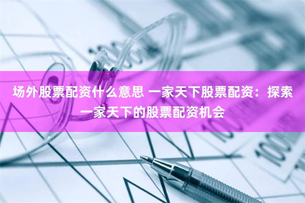 场外股票配资什么意思 一家天下股票配资：探索一家天下的股票配资机会