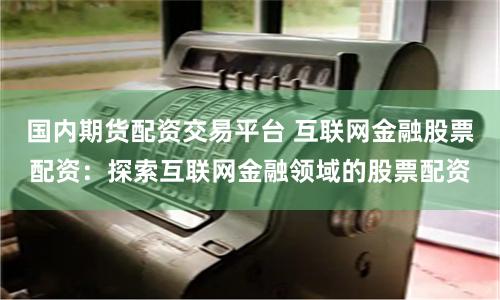 国内期货配资交易平台 互联网金融股票配资：探索互联网金融领域的股票配资