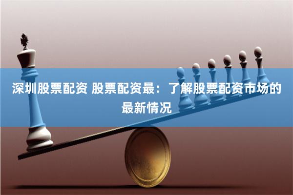 深圳股票配资 股票配资最：了解股票配资市场的最新情况