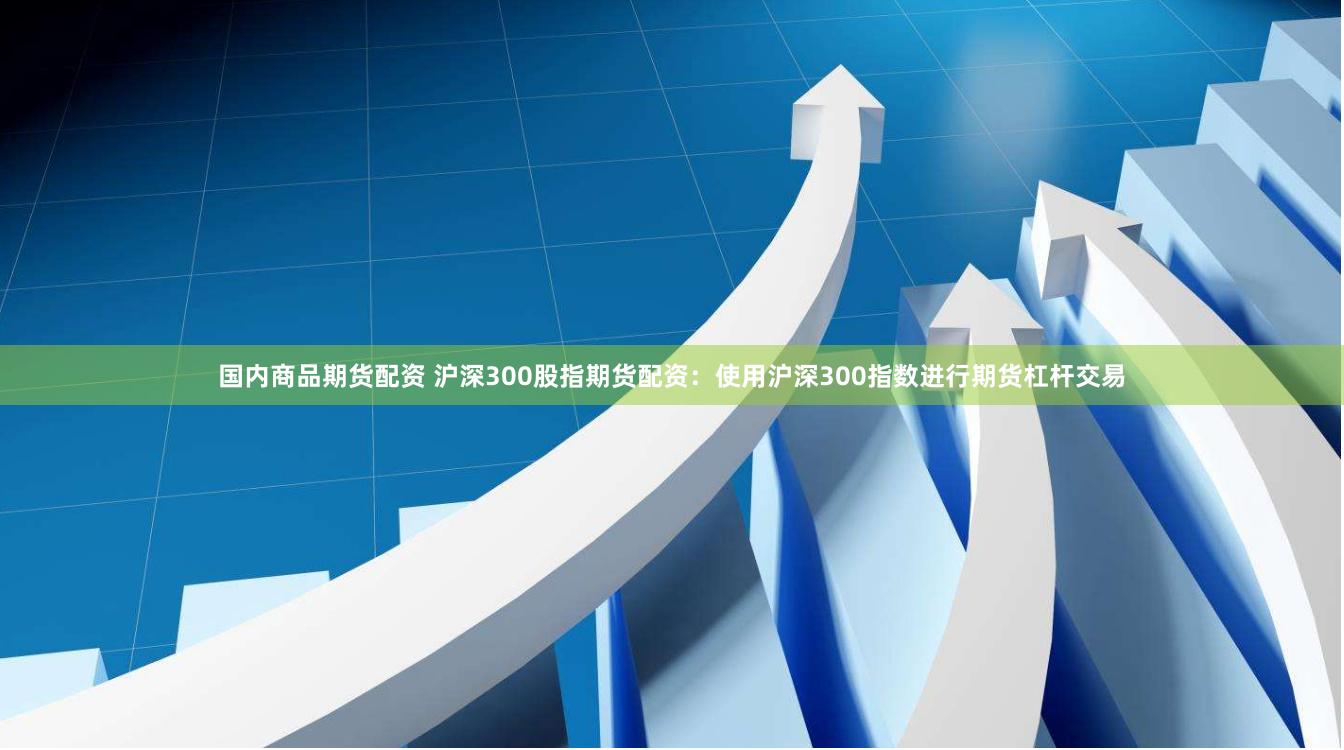 国内商品期货配资 沪深300股指期货配资：使用沪深300指数进行期货杠杆交易