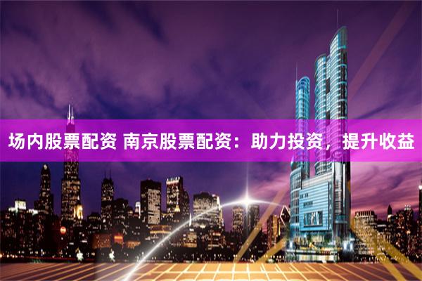 场内股票配资 南京股票配资：助力投资，提升收益