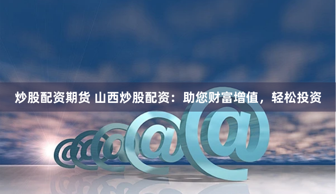 炒股配资期货 山西炒股配资：助您财富增值，轻松投资