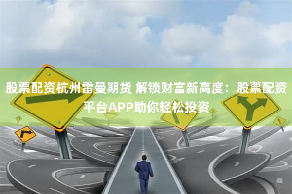 股票配资杭州雷曼期货 解锁财富新高度：股票配资平台APP助你轻松投资