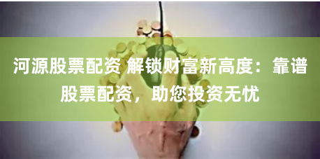 河源股票配资 解锁财富新高度：靠谱股票配资，助您投资无忧