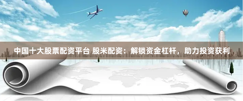 中国十大股票配资平台 股米配资：解锁资金杠杆，助力投资获利