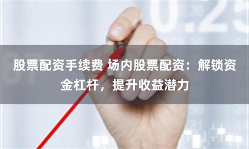 股票配资手续费 场内股票配资：解锁资金杠杆，提升收益潜力