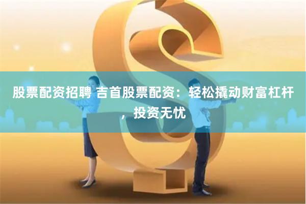 股票配资招聘 吉首股票配资：轻松撬动财富杠杆，投资无忧
