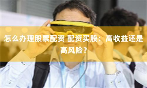 怎么办理股票配资 配资买股：高收益还是高风险？