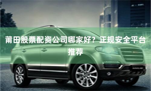 莆田股票配资公司哪家好？正规安全平台推荐
